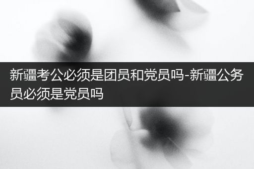 新疆考公必须是团员和党员吗-新疆公务员必须是党员吗