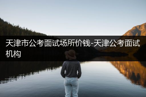 天津市公考面试场所价钱-天津公考面试机构