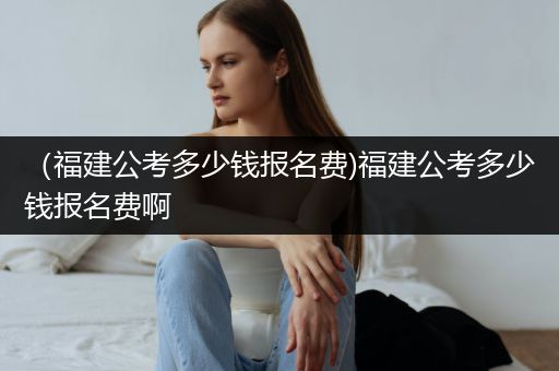 （福建公考多少钱报名费)福建公考多少钱报名费啊