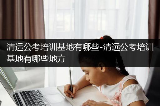 清远公考培训基地有哪些-清远公考培训基地有哪些地方
