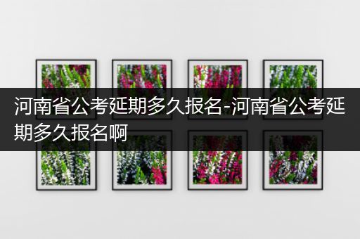 河南省公考延期多久报名-河南省公考延期多久报名啊