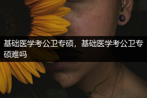 基础医学考公卫专硕，基础医学考公卫专硕难吗