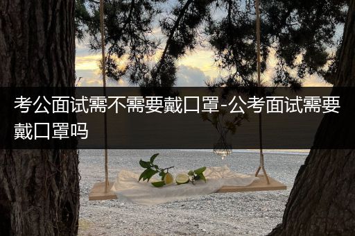 考公面试需不需要戴口罩-公考面试需要戴口罩吗
