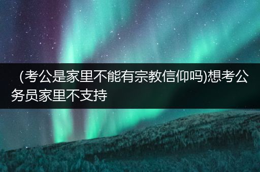 （考公是家里不能有宗教信仰吗)想考公务员家里不支持