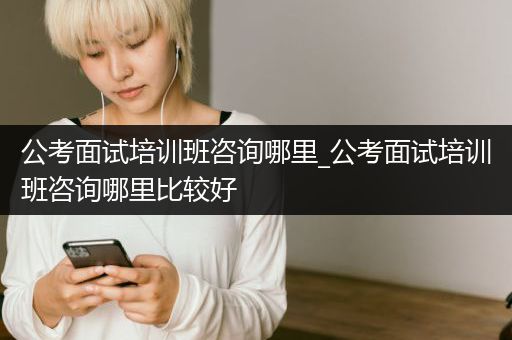 公考面试培训班咨询哪里_公考面试培训班咨询哪里比较好