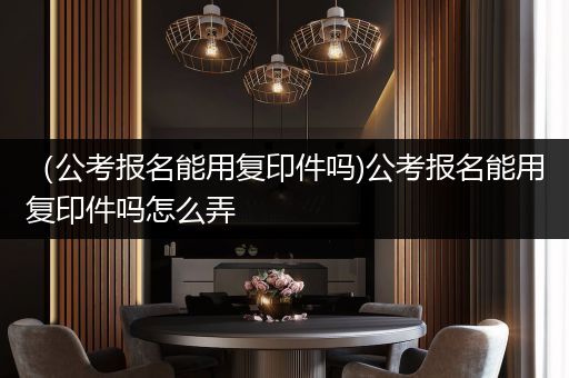 （公考报名能用复印件吗)公考报名能用复印件吗怎么弄