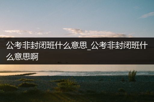 公考非封闭班什么意思_公考非封闭班什么意思啊
