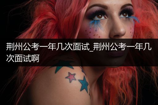 荆州公考一年几次面试_荆州公考一年几次面试啊