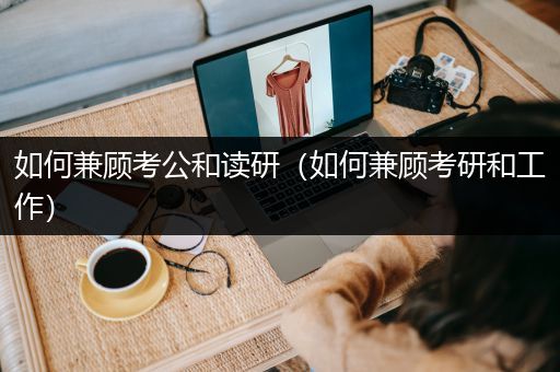 如何兼顾考公和读研（如何兼顾考研和工作）