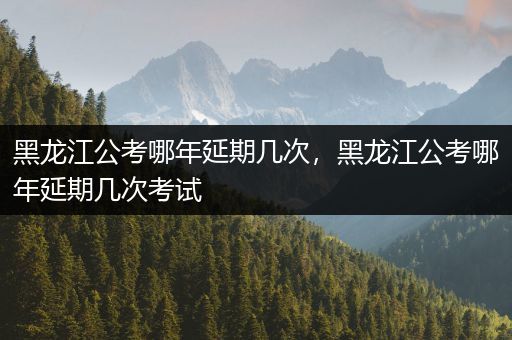 黑龙江公考哪年延期几次，黑龙江公考哪年延期几次考试