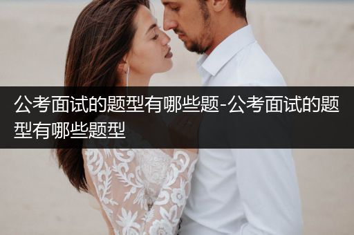 公考面试的题型有哪些题-公考面试的题型有哪些题型