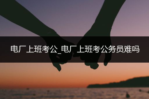 电厂上班考公_电厂上班考公务员难吗