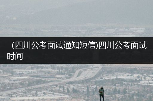 （四川公考面试通知短信)四川公考面试时间