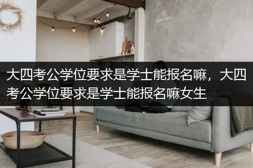大四考公学位要求是学士能报名嘛，大四考公学位要求是学士能报名嘛女生