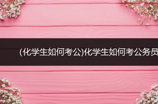 （化学生如何考公)化学生如何考公务员