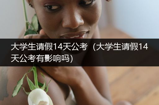 大学生请假14天公考（大学生请假14天公考有影响吗）