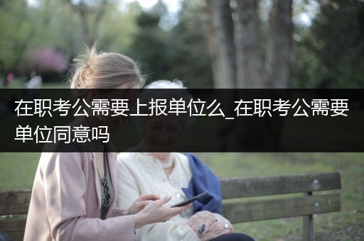 在职考公需要上报单位么_在职考公需要单位同意吗