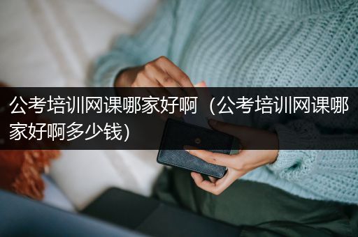 公考培训网课哪家好啊（公考培训网课哪家好啊多少钱）