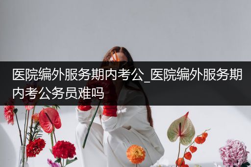医院编外服务期内考公_医院编外服务期内考公务员难吗