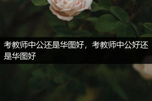 考教师中公还是华图好，考教师中公好还是华图好