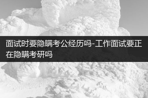 面试时要隐瞒考公经历吗-工作面试要正在隐瞒考研吗