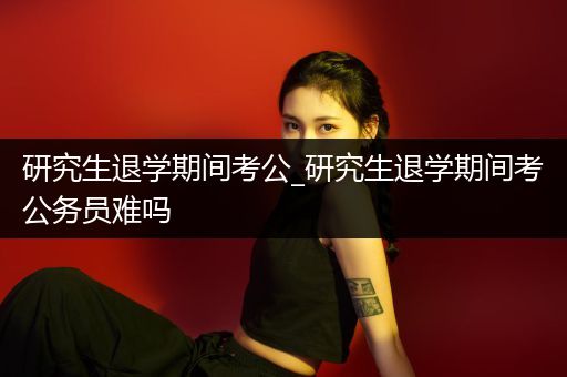 研究生退学期间考公_研究生退学期间考公务员难吗