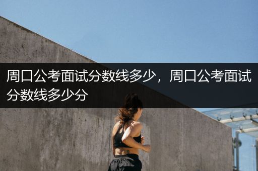 周口公考面试分数线多少，周口公考面试分数线多少分