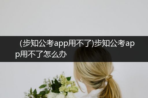 （步知公考app用不了)步知公考app用不了怎么办