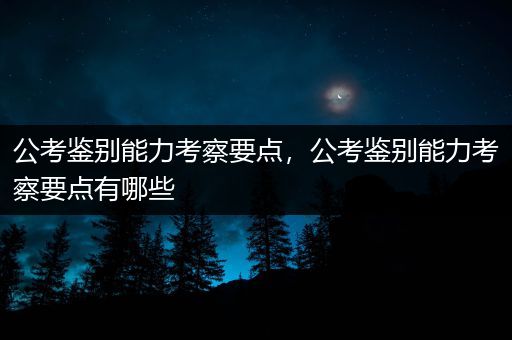 公考鉴别能力考察要点，公考鉴别能力考察要点有哪些
