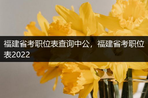 福建省考职位表查询中公，福建省考职位表2022