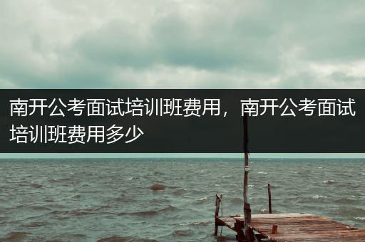 南开公考面试培训班费用，南开公考面试培训班费用多少