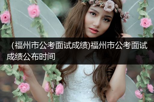 （福州市公考面试成绩)福州市公考面试成绩公布时间