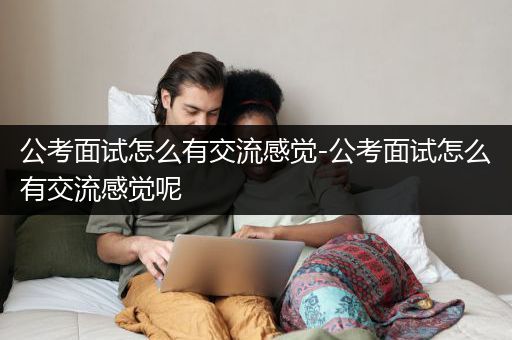 公考面试怎么有交流感觉-公考面试怎么有交流感觉呢