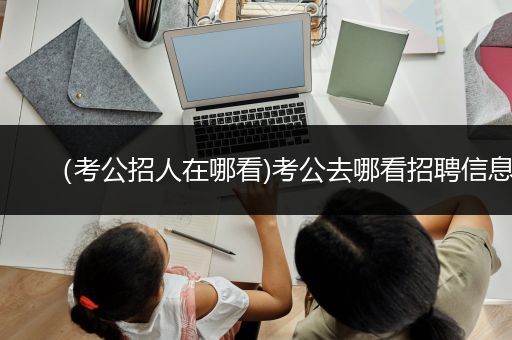 （考公招人在哪看)考公去哪看招聘信息