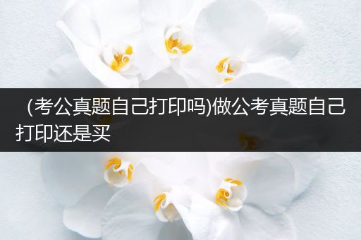 （考公真题自己打印吗)做公考真题自己打印还是买