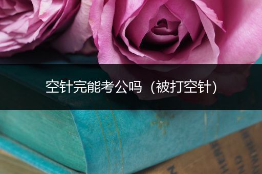 空针完能考公吗（被打空针）