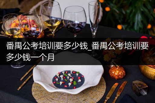番禺公考培训要多少钱_番禺公考培训要多少钱一个月
