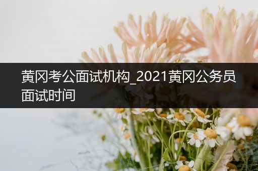 黄冈考公面试机构_2021黄冈公务员面试时间