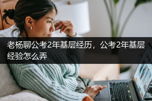 老杨聊公考2年基层经历，公考2年基层经验怎么弄