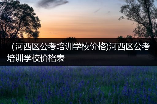 （河西区公考培训学校价格)河西区公考培训学校价格表