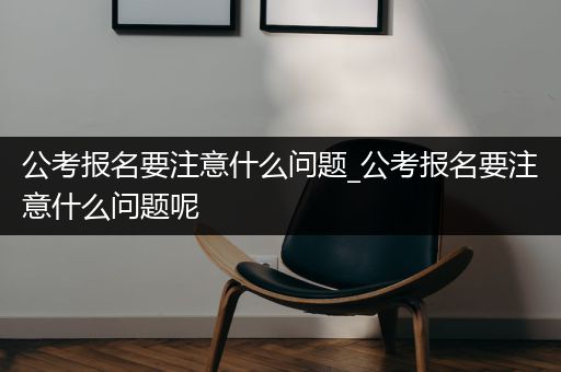 公考报名要注意什么问题_公考报名要注意什么问题呢