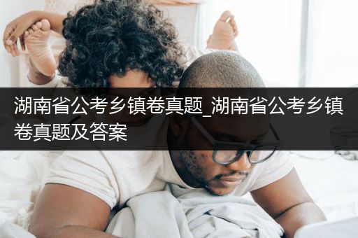 湖南省公考乡镇卷真题_湖南省公考乡镇卷真题及答案