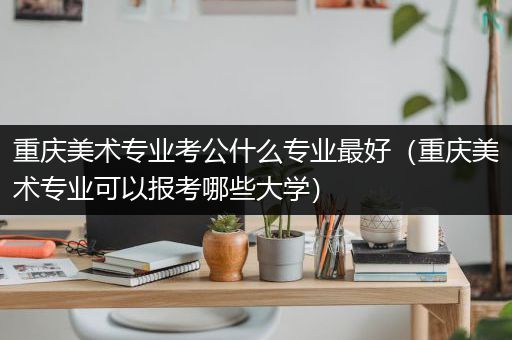 重庆美术专业考公什么专业最好（重庆美术专业可以报考哪些大学）