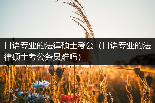 日语专业的法律硕士考公（日语专业的法律硕士考公务员难吗）