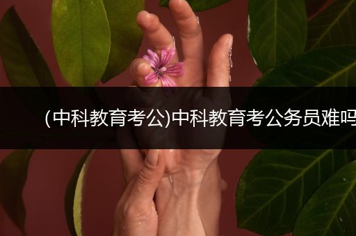 （中科教育考公)中科教育考公务员难吗