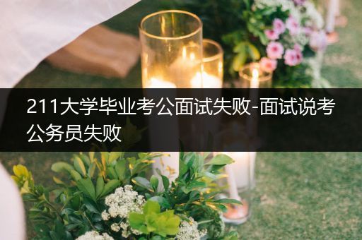 211大学毕业考公面试失败-面试说考公务员失败