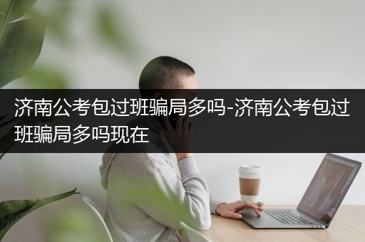 济南公考包过班骗局多吗-济南公考包过班骗局多吗现在