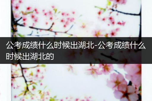 公考成绩什么时候出湖北-公考成绩什么时候出湖北的