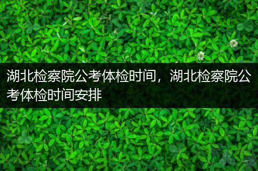 湖北检察院公考体检时间，湖北检察院公考体检时间安排