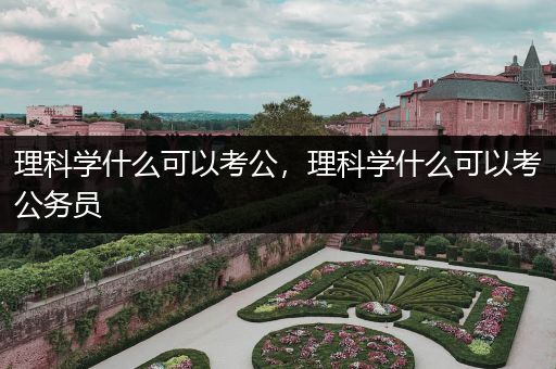 理科学什么可以考公，理科学什么可以考公务员